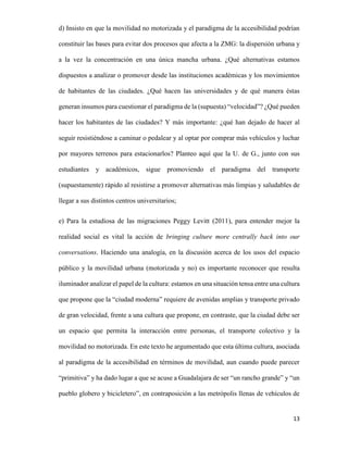 d) Insisto en que la movilidad no motorizada y el paradigma de la accesibilidad podrían
constituir las bases para evitar dos procesos que afecta a la ZMG: la dispersión urbana y
a la vez la concentración en una única mancha urbana. ¿Qué alternativas estamos
dispuestos a analizar o promover desde las instituciones académicas y los movimientos
de habitantes de las ciudades. ¿Qué hacen las universidades y de qué manera éstas
generan insumos para cuestionar el paradigma de la (supuesta) “velocidad”? ¿Qué pueden
hacer los habitantes de las ciudades? Y más importante: ¿qué han dejado de hacer al
seguir resistiéndose a caminar o pedalear y al optar por comprar más vehículos y luchar
por mayores terrenos para estacionarlos? Planteo aquí que la U. de G., junto con sus
estudiantes y académicos, sigue promoviendo el paradigma del transporte
(supuestamente) rápido al resistirse a promover alternativas más limpias y saludables de
llegar a sus distintos centros universitarios;
e) Para la estudiosa de las migraciones Peggy Levitt (2011), para entender mejor la
realidad social es vital la acción de bringing culture more centrally back into our
conversations. Haciendo una analogía, en la discusión acerca de los usos del espacio
público y la movilidad urbana (motorizada y no) es importante reconocer que resulta
iluminador analizar el papel de la cultura: estamos en una situación tensa entre una cultura
que propone que la “ciudad moderna” requiere de avenidas amplias y transporte privado
de gran velocidad, frente a una cultura que propone, en contraste, que la ciudad debe ser
un espacio que permita la interacción entre personas, el transporte colectivo y la
movilidad no motorizada. En este texto he argumentado que esta última cultura, asociada
al paradigma de la accesibilidad en términos de movilidad, aun cuando puede parecer
“primitiva” y ha dado lugar a que se acuse a Guadalajara de ser “un rancho grande” y “un
pueblo globero y bicicletero”, en contraposición a las metrópolis llenas de vehículos de

13

 