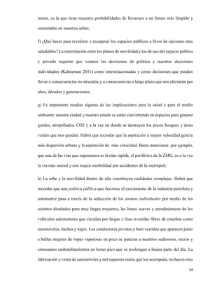 motor, es la que tiene mayores probabilidades de llevarnos a un futuro más límpido y
sustentable en nuestras urbes;
f) ¿Qué hacer para revalorar y recuperar los espacios públicos a favor de opciones más
saludables? La interrelación entre los planes de movilidad y los de uso del espacio público
y privado requiere que veamos las decisiones de política y nuestras decisiones
individuales (Kahneman 2011) como interrelacionadas y como decisiones que pueden
llevar a consecuencias no deseadas y a consecuencias a largo plazo que nos afectarán por
años, décadas y generaciones;
g) Es importante resaltar algunas de las implicaciones para la salud y para el medio
ambiente: nuestra ciudad y nuestro estado se están convirtiendo en espacios para generar
gordos, atropellados, CO2 y a la vez en donde se destruyen los pocos bosques y áreas
verdes que nos quedan. Habrá que recordar que la aspiración a mayor velocidad genera
más dispersión urbana y la aspiración de más velocidad. Baste mencionar, por ejemplo,
que una de las vías que suponemos es la más rápida, el periférico de la ZMG, es a la vez
la vía más mortal y con mayor morbilidad por accidentes de la metrópoli;
h) La urbe y la movilidad dentro de ella constituyen realidades complejas. Habrá que
recordar que una política pública que favorece el crecimiento de la industria petrolera y
automotriz pasa a través de la seducción de los ánimos individuales por medio de los
asientos diseñados para muy largos trayectos, las líneas suaves y aerodinámicas de los
vehículos automotores que circulan por largas y lisas avenidas libres de estorbos como
automóviles, baches y topes. Los conductores jóvenes y bien vestidos que aparecen junto
a bellas mujeres de ropas vaporosas en poco se parecen a nuestros sudorosos, sucios y
estresantes embotellamientos en horas pico que se prolongan a buena parte del día. La
fabricación y venta de automóviles y del supuesto status que los acompaña, no hacen sino
14

 