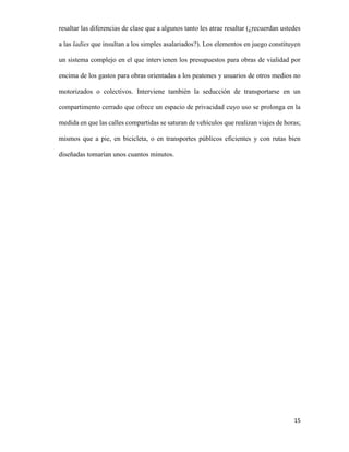 resaltar las diferencias de clase que a algunos tanto les atrae resaltar (¿recuerdan ustedes
a las ladies que insultan a los simples asalariados?). Los elementos en juego constituyen
un sistema complejo en el que intervienen los presupuestos para obras de vialidad por
encima de los gastos para obras orientadas a los peatones y usuarios de otros medios no
motorizados o colectivos. Interviene también la seducción de transportarse en un
compartimento cerrado que ofrece un espacio de privacidad cuyo uso se prolonga en la
medida en que las calles compartidas se saturan de vehículos que realizan viajes de horas;
mismos que a pie, en bicicleta, o en transportes públicos eficientes y con rutas bien
diseñadas tomarían unos cuantos minutos.

15

 