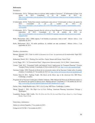 Referencias
Periódicos.El Informador. 2013a. “Detienen obras en ciclovía; habrá cambios al proyecto”. El Informador en línea. 6 de
agosto
de
2013.
Consultado
el
20
de
octubre
de
2013
en:
http://www.informador.com.mx/jalisco/2013/476810/6/detienen-obras-en-ciclovia-habra-cambios-alproyecto.htm
El Informador. 2013b. “Robles Peiro atiende a manifestantes contra ciclovía”. El Informador en línea. 6 de agosto de
2013.
Consultado
el
20
de
octubre
de
2013
en:
http://www.informador.com.mx/jalisco/2013/476778/6/robles-peiro-atiende-a-manifestantes-contraciclovia.htm
El Informador. 2013c. “Zapopan reanuda obra de ciclovía en Santa Margarita”. El Informador en línea. 10 de
septiembre
de
2013.
Consultado
el
20
de
octubre
de
2013
en:
http://www.informador.com.mx/jalisco/2013/484424/6/zapopan-reanuda-obra-de-ciclovia-en-santamargarita.htm
Rello, Maricarmen. 2013. “ZMG reporta 5 mil heridos en percances viales al año”. Milenio Jalisco. 2 de
septiembre de 2013.
Rello, Maricarmen. 2013. “El anillo periférico, la vialidad con más accidentes”. Milenio Jalisco. 2 de
septiembre de 2013.

Estudios y documentos.Berman, Marshall. 2011. Todo lo solido se desvanece en el aire: la experiencia de la modernidad. Siglo XXI.
México.
Kahneman, Daniel. 2011. Thinking Fast and Slow. Farrar, Strauss and Giroux. Nueva York.
Levitt, Peggy. 2011. “A Transnational Gaze”. Migraciones Internacionales. Vol. 6, Núm. 1 (enero-junio).
Litman, Todd. 2013. “Generated Traffic and Induced Travel. Implications for Transport Planning”. Victoria
Transport Policy Institute. Consultado el 20 de octubre de 2013 en: http://www.vtpi.org/gentraf.pdf
Naciones Unidas. 1998. Protocolo de Kioto de la convención marco de las Naciones Unidas sobre el cambio
climático. Consultado el 17 de octubre de 2013 en: http://unfccc.int/resource/docs/convkp/kpspan.pdf
Norton, Peter D. 2011. Fighting Traffic. The Dawn of the Motor Age in the American City. MIT Press.
Cambridge y Londres.
Programa de las Naciones Unidas para el Medio Ambiente. 2006. Manual del Protocolo de Montreal relativo a
las sustancias que agotan la capa de ozono. Séptima edición. Consultado el 17 de octubre de 2013 en:
http://www.unep.ch/ozone/spanish/Publications/MP-Handbook-07-es.pdf
Pucher, John y Ralph Buehler (eds.). 2012. City Cycling. MIT Press. Cambridge y Londres.
Shoup, Donald C. 2011. The High Cost of Free Parking. American Planning Association. Chicago y
Washington.
Vanderbilt, Thomas. 2008. Traffic: Why We Drive the Way We Do (and What It Says About Us). First Vintage
Books. Nueva York.

Entrevistas y testimonios.Señora en colonia Chapalita. 17 de octubre de 2013.
Colega en el CUCSH. 17 de octubre de 2013.

16

 