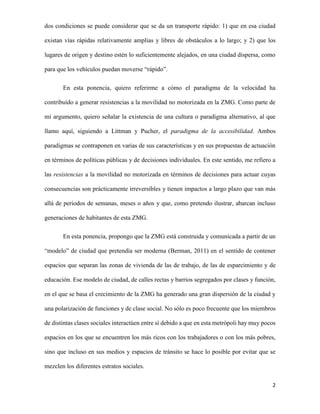 dos condiciones se puede considerar que se da un transporte rápido: 1) que en esa ciudad
existan vías rápidas relativamente amplias y libres de obstáculos a lo largo; y 2) que los
lugares de origen y destino estén lo suficientemente alejados, en una ciudad dispersa, como
para que los vehículos puedan moverse “rápido”.
En esta ponencia, quiero referirme a cómo el paradigma de la velocidad ha
contribuido a generar resistencias a la movilidad no motorizada en la ZMG. Como parte de
mi argumento, quiero señalar la existencia de una cultura o paradigma alternativo, al que
llamo aquí, siguiendo a Littman y Pucher, el paradigma de la accesibilidad. Ambos
paradigmas se contraponen en varias de sus características y en sus propuestas de actuación
en términos de políticas públicas y de decisiones individuales. En este sentido, me refiero a
las resistencias a la movilidad no motorizada en términos de decisiones para actuar cuyas
consecuencias son prácticamente irreversibles y tienen impactos a largo plazo que van más
allá de periodos de semanas, meses o años y que, como pretendo ilustrar, abarcan incluso
generaciones de habitantes de esta ZMG.
En esta ponencia, propongo que la ZMG está construida y comunicada a partir de un
“modelo” de ciudad que pretendía ser moderna (Berman, 2011) en el sentido de contener
espacios que separan las zonas de vivienda de las de trabajo, de las de esparcimiento y de
educación. Ese modelo de ciudad, de calles rectas y barrios segregados por clases y función,
en el que se basa el crecimiento de la ZMG ha generado una gran dispersión de la ciudad y
una polarización de funciones y de clase social. No sólo es poco frecuente que los miembros
de distintas clases sociales interactúen entre sí debido a que en esta metrópoli hay muy pocos
espacios en los que se encuentren los más ricos con los trabajadores o con los más pobres,
sino que incluso en sus medios y espacios de tránsito se hace lo posible por evitar que se
mezclen los diferentes estratos sociales.
2

 
