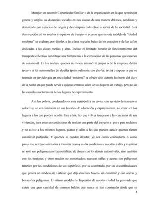 Manejar un automóvil (particular/familiar o de la organización en la que se trabaja)
genera y amplía las distancias sociales en esta ciudad de una manera drástica, cotidiana y
demarcada por espacios de origen y destino para cada clase o sector de la sociedad. Esta
demarcación de los medios y espacios de transporte expresa que en este modelo de “ciudad
moderna” se excluye, por diseño, a las clases sociales bajas de los espacios y de las calles
dedicadas a las clases medias y altas. Incluso el limitado horario de funcionamiento del
transporte colectivo constituye una barrera más a la circulación de las personas que carecen
de automóvil. En las noches, quienes no tienen automóvil propio o de la empresa, deben
recurrir a los automóviles de alquiler (principalmente con chofer: taxis) o esperar a que se
reanude un servicio que en esta ciudad “moderna” se ofrece sólo durante las horas del día y
de la noche en que puede servir a quienes entran o salen de sus lugares de trabajo, pero no de
las escuelas nocturnas ni de los lugares de esparcimiento.
Así, los pobres, condenados en esta metrópoli a no contar con servicio de transporte
colectivo, se ven limitados en sus horarios de educación y esparcimiento, así como en los
lugares a los que pueden acudir. Para ellos, hay que volver temprano a las cercanías de sus
viviendas, para estar en condiciones de realizar una parte del trayecto a pie o para recluirse
y no asistir a los mismos lugares, plazas y calles a las que pueden acudir quienes tienen
automóvil particular. Y quienes lo pueden abordar, ya sea como conductores o como
pasajeros, se ven condenados a transitar en muy malas condiciones: nuestras calles y avenidas
no sólo son peligrosas por la posibilidad de chocar con los demás automóviles, sino también
con los peatones y otros medios no motorizados; nuestras calles y aceras son peligrosas
también por las condiciones de sus superficies, por su alumbrado, por las discontinuidades
que genera un modelo de vialidad que deja enormes huecos sin construir y con aceras y
bocacalles peligrosas. El mismo modelo de dispersión de nuestra ciudad ha generado que
exista una gran cantidad de terrenos baldíos que nunca se han construido desde que se
3

 