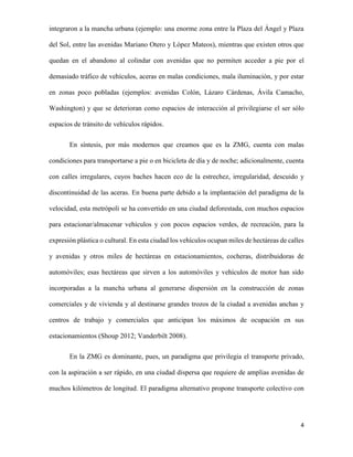 integraron a la mancha urbana (ejemplo: una enorme zona entre la Plaza del Ángel y Plaza
del Sol, entre las avenidas Mariano Otero y López Mateos), mientras que existen otros que
quedan en el abandono al colindar con avenidas que no permiten acceder a pie por el
demasiado tráfico de vehículos, aceras en malas condiciones, mala iluminación, y por estar
en zonas poco pobladas (ejemplos: avenidas Colón, Lázaro Cárdenas, Ávila Camacho,
Washington) y que se deterioran como espacios de interacción al privilegiarse el ser sólo
espacios de tránsito de vehículos rápidos.
En síntesis, por más modernos que creamos que es la ZMG, cuenta con malas
condiciones para transportarse a pie o en bicicleta de día y de noche; adicionalmente, cuenta
con calles irregulares, cuyos baches hacen eco de la estrechez, irregularidad, descuido y
discontinuidad de las aceras. En buena parte debido a la implantación del paradigma de la
velocidad, esta metrópoli se ha convertido en una ciudad deforestada, con muchos espacios
para estacionar/almacenar vehículos y con pocos espacios verdes, de recreación, para la
expresión plástica o cultural. En esta ciudad los vehículos ocupan miles de hectáreas de calles
y avenidas y otros miles de hectáreas en estacionamientos, cocheras, distribuidoras de
automóviles; esas hectáreas que sirven a los automóviles y vehículos de motor han sido
incorporadas a la mancha urbana al generarse dispersión en la construcción de zonas
comerciales y de vivienda y al destinarse grandes trozos de la ciudad a avenidas anchas y
centros de trabajo y comerciales que anticipan los máximos de ocupación en sus
estacionamientos (Shoup 2012; Vanderbilt 2008).
En la ZMG es dominante, pues, un paradigma que privilegia el transporte privado,
con la aspiración a ser rápido, en una ciudad dispersa que requiere de amplias avenidas de
muchos kilómetros de longitud. El paradigma alternativo propone transporte colectivo con

4

 