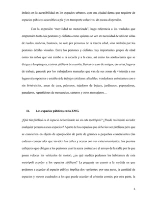 énfasis en la accesibilidad en los espacios urbanos, con una ciudad densa que requiere de
espacios públicos accesibles a pie y en transporte colectivo, de escasa dispersión.
Con la expresión “movilidad no motorizada”, hago referencia a los traslados que
emprenden tanto los peatones y ciclistas como quienes se ven en necesidad de utilizar sillas
de ruedas, muletas, bastones, no sólo por personas de la tercera edad, sino también por los
peatones débiles visuales. Entre los peatones y ciclistas, hay importantes grupos de edad
como los niños que van rumbo a la escuela y a la casa, así como los adolescentes que se
dirigen a los parques, centros públicos de reunión, fiestas en casa de amigos, escuelas, lugares
de trabajo, pasando por los trabajadores manuales que van de sus zonas de vivienda a sus
lugares (temporales o estables) de trabajo cotidiano: albañiles, vendedores ambulantes con o
sin bi-tri-ciclos, amas de casa, paleteros, tejedores de bejuco, jardineros, pepenadores,
panaderos, repartidores de mercancías, carteros y otros mensajeros…

II.

Los espacios públicos en la ZMG

¿Qué tan público es el espacio denominado así en esta metrópoli? ¿Puede realmente acceder
cualquier persona a esos espacios? Aparte de los espacios que deberían ser públicos pero que
se convierten en objeto de apropiación de parte de grandes o pequeños comerciantes (las
cadenas comerciales que invaden las calles y aceras con sus estacionamientos; los puestos
callejeros que obligan a los peatones usar la acera contraria o el arroyo de la calle por la que
pasan veloces los vehículos de motor), ¿en qué medida podemos los habitantes de esta
metrópoli acceder a los espacios públicos? La pregunta en cuanto a la medida en que
podemos a acceder al espacio público implica dos vertientes: por una parte, la cantidad de
espacios y metros cuadrados a los que puede acceder el urbanita común; por otra parte, la

5

 