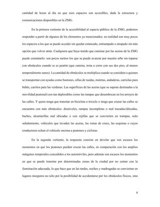 cantidad de horas al día en que esos espacios son accesibles, dada la estructura y
comunicaciones disponibles en la ZMG.
En la primera vertiente de la accesibilidad al espacio público de la ZMG, podemos
responder a partir de algunos de los elementos ya mencionados: en realidad son muy pocos
los espacios a los que se puede acceder sin quedar estancado, entrampado o atrapado sin más
opción que volver atrás. Cualquiera que haya tenido que caminar por las aceras de la ZMG
puede constatarlo: son pocos metros los que se puede avanzar por nuestra urbe sin toparse
con obstáculos cuando se es peatón (que camina, trota o corre con sus dos pies, al menos
temporalmente sanos). La cantidad de obstáculos se multiplica cuando se considera a quienes
se transportan con ayudas como bastones, sillas de ruedas, muletas, andaderas, carriolas para
bebés, carritos para las verduras. Las superficies de las aceras (que se supone destinadas a la
movilidad peatonal) son tan deplorables como las rampas que desembocan en los arroyos de
las calles. Y quien tenga que transitar en bicicleta o triciclo o tenga que cruzar las calles se
encuentra con más obstáculos: desniveles, rampas incompletas o mal trazadas/ubicadas,
baches, alcantarillas mal ubicadas o con rejillas que se convierten en trampas, nulo
señalamiento, vehículos que invaden las aceras, las zonas de cruce, las esquinas o cuyos
conductores echan el vehículo encima a peatones y ciclistas.
En la segunda vertiente, la respuesta consiste en develar que son escasos los
momentos en que los peatones pueden cruzar las calles, en comparación con los amplios
márgenes temporales concedidos a los automóviles, pero además son escasos los momentos
en que se puede transitar por determinadas zonas de la ciudad por no contar con la
iluminación adecuada, lo que hace que en las tardes, noches y madrugadas se conviertan en
lugares inseguros no sólo por la posibilidad de accidentarse por los obstáculos físicos, sino

6

 