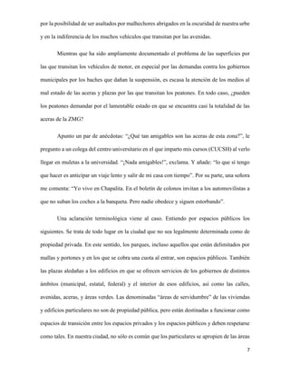 por la posibilidad de ser asaltados por malhechores abrigados en la oscuridad de nuestra urbe
y en la indiferencia de los muchos vehículos que transitan por las avenidas.
Mientras que ha sido ampliamente documentado el problema de las superficies por
las que transitan los vehículos de motor, en especial por las demandas contra los gobiernos
municipales por los baches que dañan la suspensión, es escasa la atención de los medios al
mal estado de las aceras y plazas por las que transitan los peatones. En todo caso, ¿pueden
los peatones demandar por el lamentable estado en que se encuentra casi la totalidad de las
aceras de la ZMG?
Apunto un par de anécdotas: “¿Qué tan amigables son las aceras de esta zona?”, le
pregunto a un colega del centro universitario en el que imparto mis cursos (CUCSH) al verlo
llegar en muletas a la universidad. “¡Nada amigables!”, exclama. Y añade: “lo que sí tengo
que hacer es anticipar un viaje lento y salir de mi casa con tiempo”. Por su parte, una señora
me comenta: “Yo vivo en Chapalita. En el boletín de colonos invitan a los automovilistas a
que no suban los coches a la banqueta. Pero nadie obedece y siguen estorbando”.
Una aclaración terminológica viene al caso. Entiendo por espacios públicos los
siguientes. Se trata de todo lugar en la ciudad que no sea legalmente determinada como de
propiedad privada. En este sentido, los parques, incluso aquellos que están delimitados por
mallas y portones y en los que se cobra una cuota al entrar, son espacios públicos. También
las plazas aledañas a los edificios en que se ofrecen servicios de los gobiernos de distintos
ámbitos (municipal, estatal, federal) y el interior de esos edificios, así como las calles,
avenidas, aceras, y áreas verdes. Las denominadas “áreas de servidumbre” de las viviendas
y edificios particulares no son de propiedad pública, pero están destinadas a funcionar como
espacios de transición entre los espacios privados y los espacios públicos y deben respetarse
como tales. En nuestra ciudad, no sólo es común que los particulares se apropien de las áreas
7

 