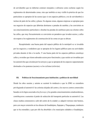 de servidumbre que no deberían contener enrejados o utilizarse como cocheras según los
reglamentos de determinadas zonas, sino que también es muy visible la práctica de que los
particulares se apropien de las aceras (que sí son espacios públicos y no de servidumbre) e
incluso de parte de las calles y plazas. En algunas zonas, algunas empresas se apropian para
sus negocios de espacios que deberían destinarse a paradas de autobús y las convierten en
sus estacionamientos particulares o diseñan las paradas de autobuses para sus clientes sobre
las calles, que muy frecuentemente se convierten en paraderos que invaden aceras y calles
sin respeto a los reglamentos de construcción de las zonas en que se ubican.
Recapitulando: una buena parte del espacio público de la metrópoli se ve invadida
por los negocios y vendedores que se apropian de los lugares públicos para sus actividades
privadas durante el día o la noche. Y una buena parte de los espacios públicos constituye
calles y avenidas que tienen adosadas aceras poco funcionales y que suelen ser invadidas por
los automóviles que circulan por los arroyos y que se apropian de los espacios supuestamente
destinados a los peatones (aceras) o a los ciclistas (ciclovías).

III.

Políticas de fraccionamiento para habitación y políticas de movilidad

Desde los años sesenta y setenta se acentuó la tendencia a que la ZMG se extendiera
privilegiando al automóvil: las colonias alejadas del centro y los nuevos centros comerciales
basados en la lógica asociada a los freeways y los grandes estacionamientos estadounidenses,
contribuyeron a aumentar el poder de seducción del transporte particular en automóvil. Las
clases medias comenzaron a salir del centro de la ciudad y a adquirir terrenos más baratos,
pero con mayor extensión en las afueras de Guadalajara, Zapopan y Tlaquepaque, tendencia
que se ha extendido y que por ello ha absorbido a los municipios aledaños a Guadalajara.

8

 