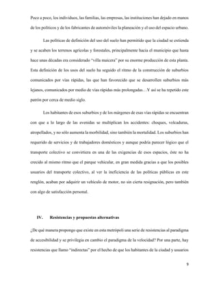 Poco a poco, los individuos, las familias, las empresas, las instituciones han dejado en manos
de los políticos y de los fabricantes de automóviles la planeación y el uso del espacio urbano.
Las políticas de definición del uso del suelo han permitido que la ciudad se extienda
y se acaben los terrenos agrícolas y forestales, principalmente hacia el municipio que hasta
hace unas décadas era considerado “villa maicera” por su enorme producción de esta planta.
Esta definición de los usos del suelo ha seguido el ritmo de la construcción de suburbios
comunicados por vías rápidas, las que han favorecido que se desarrollen suburbios más
lejanos, comunicados por medio de vías rápidas más prolongadas…Y así se ha repetido este
patrón por cerca de medio siglo.
Los habitantes de esos suburbios y de los márgenes de esas vías rápidas se encuentran
con que a lo largo de las avenidas se multiplican los accidentes: choques, volcaduras,
atropellados, y no sólo aumenta la morbilidad, sino también la mortalidad. Los suburbios han
requerido de servicios y de trabajadores domésticos y aunque podría parecer lógico que el
transporte colectivo se convirtiera en una de las exigencias de esos espacios, éste no ha
crecido al mismo ritmo que el parque vehicular, en gran medida gracias a que los posibles
usuarios del transporte colectivo, al ver la ineficiencia de las políticas públicas en este
renglón, acaban por adquirir un vehículo de motor, no sin cierta resignación, pero también
con algo de satisfacción personal.

IV.

Resistencias y propuestas alternativas

¿De qué manera propongo que existe en esta metrópoli una serie de resistencias al paradigma
de accesibilidad y se privilegia en cambio el paradigma de la velocidad? Por una parte, hay
resistencias que llamo “indirectas” por el hecho de que los habitantes de la ciudad y usuarios
9

 