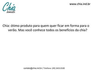 www.chia.ind.br




Chia: ótimo produto para quem quer ficar em forma para o
   verão. Mas você conhece todos os benefícios da chia?




             contato@chia.ind.br / Telefone: (49) 3433.0100
 