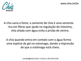 www.chia.ind.br




A chia sacia a fome: a semente de chia é uma semente
   rica em fibras que ajuda na regulação do intestino,
      chia aliada com água evita a prisão de ventre.

 A chia quando entra em contato com a água forma
 uma espécie de gel no estomago, dando a impressão
            de que o estômago está cheio.


              contato@chia.ind.br / Telefone: (49) 3433.0100
 