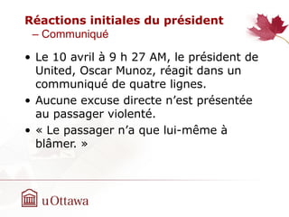 Réactions initiales du président
– Communiqué
• Le 10 avril à 9 h‫‏‬ 27 AM, le président de
United, Oscar Munoz, réagit dans un
communiqué de quatre lignes.
• Aucune excuse directe n’est présentée
au passager violenté.
• « Le passager n’a que lui-même à
blâmer. »
 