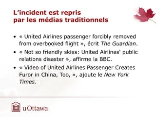 L’incident est repris
par les médias traditionnels
• « United Airlines passenger forcibly removed
from overbooked flight », écrit The Guardian.
• « Not so friendly skies: United Airlines' public
relations disaster », affirme la BBC.
• « Video of United Airlines Passenger Creates
Furor in China, Too, », ajoute le New York
Times.
 