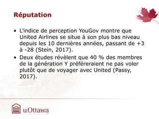 Réputation
• L’indice de perception YouGov montre que
United Airlines se situe à son plus bas niveau
depuis les 10 dernières années, passant de +3
à -28 (Stein, 2017).
• Deux études révèlent que 40 % des membres
de la génération Y préféreraient ne pas voler
plutôt que de voyager avec United (Passy,
2017).
 