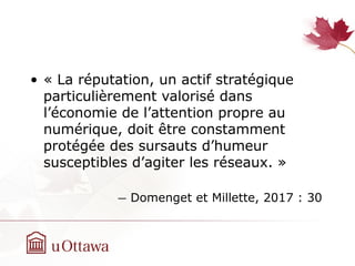 • « La réputation, un actif stratégique
particulièrement valorisé dans
l’économie de l’attention propre au
numérique, doit être constamment
protégée des sursauts d’humeur
susceptibles d’agiter les réseaux. »
― Domenget et Millette, 2017 : 30
 