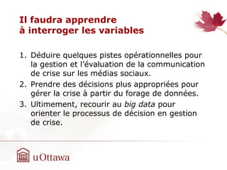Il faudra apprendre
à interroger les variables
1. Déduire quelques pistes opérationnelles pour
la gestion et l’évaluation de la communication
de crise sur les médias sociaux.
2. Prendre des décisions plus appropriées pour
gérer la crise à partir du forage de données.
3. Ultimement, recourir au big data pour
orienter le processus de décision en gestion
de crise.
 