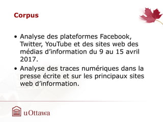 Corpus
• Analyse des plateformes Facebook,
Twitter, YouTube et des sites web des
médias d’information du 9 au 15 avril
2017.
• Analyse des traces numériques dans la
presse écrite et sur les principaux sites
web d’information.
 