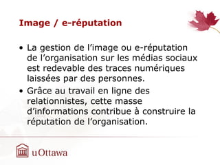 Image / e-réputation
• La gestion de l’image ou e-réputation
de l’organisation sur les médias sociaux
est redevable des traces numériques
laissées par des personnes.
• Grâce au travail en ligne des
relationnistes, cette masse
d’informations contribue à construire la
réputation de l’organisation.
 