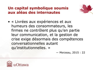 Un capital symbolique soumis
aux aléas des internautes
• « Livrées aux expériences et aux
humeurs des consommateurs, les
firmes ne contrôlent plus qu’en partie
leur communication, et la gestion de
crise exige désormais des compétences
conversationnelles autant
qu’institutionnelles. »
― Merzeau, 2015 : 22
 
