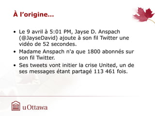 À l’origine…
• Le 9 avril à 5:01 PM, Jayse D. Anspach‫‏‬
(@JayseDavid) ajoute à son fil Twitter une
vidéo de 52 secondes.
• Madame Anspach‫‏‬ n'a que 1800 abonnés sur
son fil Twitter.
• Ses tweets vont initier la crise United, un de
ses messages étant partagé 113 461 fois.
 