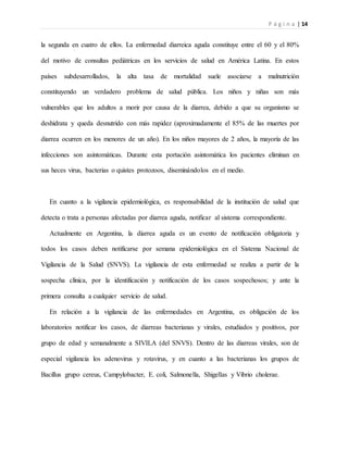 P á g i n a | 14
la segunda en cuatro de ellos. La enfermedad diarreica aguda constituye entre el 60 y el 80%
del motivo de consultas pediátricas en los servicios de salud en América Latina. En estos
países subdesarrollados, la alta tasa de mortalidad suele asociarse a malnutrición
constituyendo un verdadero problema de salud pública. Los niños y niñas son más
vulnerables que los adultos a morir por causa de la diarrea, debido a que su organismo se
deshidrata y queda desnutrido con más rapidez (aproximadamente el 85% de las muertes por
diarrea ocurren en los menores de un año). En los niños mayores de 2 años, la mayoría de las
infecciones son asintomáticas. Durante esta portación asintomática los pacientes eliminan en
sus heces virus, bacterias o quistes protozoos, diseminándolos en el medio.
En cuanto a la vigilancia epidemiológica, es responsabilidad de la institución de salud que
detecta o trata a personas afectadas por diarrea aguda, notificar al sistema correspondiente.
Actualmente en Argentina, la diarrea aguda es un evento de notificación obligatoria y
todos los casos deben notificarse por semana epidemiológica en el Sistema Nacional de
Vigilancia de la Salud (SNVS). La vigilancia de esta enfermedad se realiza a partir de la
sospecha clínica, por la identificación y notificación de los casos sospechosos; y ante la
primera consulta a cualquier servicio de salud.
En relación a la vigilancia de las enfermedades en Argentina, es obligación de los
laboratorios notificar los casos, de diarreas bacterianas y virales, estudiados y positivos, por
grupo de edad y semanalmente a SIVILA (del SNVS). Dentro de las diarreas virales, son de
especial vigilancia los adenovirus y rotavirus, y en cuanto a las bacterianas los grupos de
Bacillus grupo cereus, Campylobacter, E. coli, Salmonella, Shigellas y Vibrio cholerae.
 