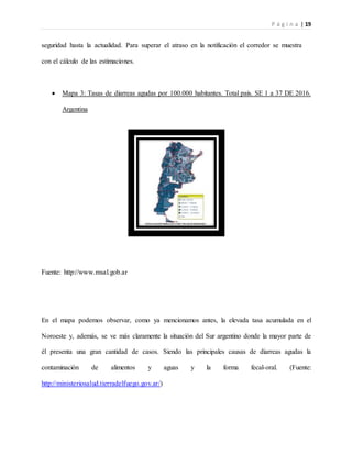 P á g i n a | 19
seguridad hasta la actualidad. Para superar el atraso en la notificación el corredor se muestra
con el cálculo de las estimaciones.
 Mapa 3: Tasas de diarreas agudas por 100.000 habitantes. Total país. SE 1 a 37 DE 2016.
Argentina
Fuente: http://www.msal.gob.ar
En el mapa podemos observar, como ya mencionamos antes, la elevada tasa acumulada en el
Noroeste y, además, se ve más claramente la situación del Sur argentino donde la mayor parte de
él presenta una gran cantidad de casos. Siendo las principales causas de diarreas agudas la
contaminación de alimentos y aguas y la forma fecal-oral. (Fuente:
http://ministeriosalud.tierradelfuego.gov.ar/)
 