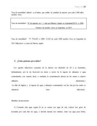 P á g i n a | 21
Tasa de mortalidad infantil: es el índice que exhibe la cantidad de muertes por cada 1.000 niños
nacidos vivos.
Tasa de mortalidad= N° de muertes en ˂ 1 año por Diarrea Aguda en Argentina(2013) x 1000
Numero de nacidos vivos en Argentina en 2013
Tasa de mortalidad= 77/ 754.603 x 1000= 0.102 de cada 1000 nacidos vivos en Argentina en
2013 fallecieron a causa de Diarrea aguda.
5. ¿Cómo podemos prevenirlas?
Los agentes infecciosos causantes de la diarrea son alrededor de 20 y se transmiten,
habitualmente, por la vía fecal-oral (es decir, a través de la ingesta de alimentos o agua
contaminados con materia fecal, o mediante la contaminación directa de las manos u objetos
utilizados diariamente.)
La falta de higiene y la ingesta de agua y alimentos contaminados son las vías por las cuales se
adquieren estas infecciones.
Medidas de prevención:
1) Consumir sólo agua segura. Si no se cuenta con agua de red, colocar dos gotas de
lavandina por cada litro de agua, o hervirla durante tres minutos, tanto sea agua para beber,
 