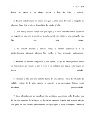 P á g i n a | 22
lavarse las manos o los dientes, cocinar o lavar las frutas y verduras.
2) Lavarse cuidadosamente las manos con agua y jabón, antes de comer o manipular los
alimentos, luego de ir al baño, y de cambiarle los pañales al bebé.
3) Lavar frutas y verduras siempre con agua segura, y si van a consumirse crudas, dejarlas en
un recipiente en agua con un chorrito de lavandina durante diez minutos y luego enjuagarlas muy
bien con agua segura.
4) No consumir pescados o mariscos crudos, ni alimentos elaborados en la vía
pública. Consumir únicamente alimentos bien cocidos o fritos, preparados higiénicamente.
5) Mantener los alimentos refrigerados y bien tapados, ya que los microorganismos pueden
ser transportados por insectos o por el polvo, y se multiplican con rapidez, especialmente en
épocas estivales.
6) Alimentar al niño con leche materna durante los seis primeros meses de vida. Entre las
múltiples ventajas de la lecha materna, se encuentra la de proporcionar defensas contra
infecciones gastrointestinales.
7) Lavar adecuadamente las mamaderas. Éstas constituyen un excelente medio de cultivo para
las bacterias causantes de la diarrea, por lo cual es importante desechar todo resto de alimento
que quede en ellas, lavarlas cuidadosamente con agua segura y jabón o detergente. También es
 