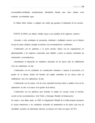 P á g i n a | 23
recomendable esterilizarlas periódicamente, hirviéndolas durante unos cinco minutos en un
recipiente con abundante agua.
8) Utilizar baños, letrinas o cualquier otro medio que garantice el aislamiento de las excretas.
UNICEF, la OMS y sus aliados, brindan apoyo a esas medidas de las siguientes maneras:
-Llevando a cabo actividades de promoción, invirtiendo y facilitando recursos con el objetivo
de que los países adopten y pongan en práctica esas recomendaciones actualizadas.
-Colaborando con los gobiernos y el sector privado, incluso con las organizaciones no
gubernamentales y las empresas comerciales, para difundir y poner en práctica velozmente las
mencionadas recomendaciones.
-Garantizando la disposición de suministros adecuados de las nuevas sales de rehidratación
oral y los suplementos de zinc.
-Colaborando con las actividades de comunicación orientadas a mejorar la prevención y la
gestión de la diarrea, incluso del fomento del empleo sistemático de las nuevas sales de
rehidratación oral y los suplementos de zinc.
-Colaborando con los países a fin de crear capacidad local para iniciar y ampliar el uso de los
suplementos de zinc en el marco de la gestión de la diarrea.
-Colaborando con los gobiernos para fomentar el empleo de vacunas contra el rotavirus,
acorde con las recomendaciones de la Visión y Estrategia Mundial de Inmunización.
En cuanto a éste último punto, en 2009, la Organización Mundial de la Salud propuso incorporar
la vacuna antirotavirus a los calendarios nacionales de inmunización en los países cuya tasa de
mortalidad asociada a la enfermedad diarreica en menores de 5 años sea mayor del 10%.
 