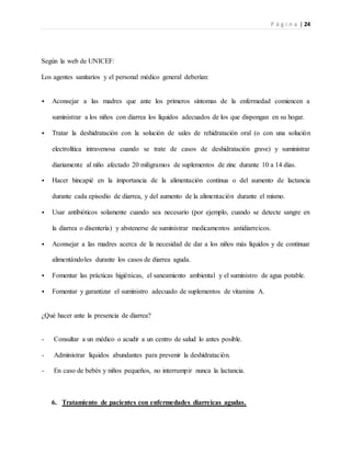 P á g i n a | 24
Según la web de UNICEF:
Los agentes sanitarios y el personal médico general deberían:
 Aconsejar a las madres que ante los primeros síntomas de la enfermedad comiencen a
suministrar a los niños con diarrea los líquidos adecuados de los que dispongan en su hogar.
 Tratar la deshidratación con la solución de sales de rehidratación oral (o con una solución
electrolítica intravenosa cuando se trate de casos de deshidratación grave) y suministrar
diariamente al niño afectado 20 miligramos de suplementos de zinc durante 10 a 14 días.
 Hacer hincapié en la importancia de la alimentación continua o del aumento de lactancia
durante cada episodio de diarrea, y del aumento de la alimentación durante el mismo.
 Usar antibióticos solamente cuando sea necesario (por ejemplo, cuando se detecte sangre en
la diarrea o disentería) y abstenerse de suministrar medicamentos antidiarreicos.
 Aconsejar a las madres acerca de la necesidad de dar a los niños más líquidos y de continuar
alimentándoles durante los casos de diarrea aguda.
 Fomentar las prácticas higiénicas, el saneamiento ambiental y el suministro de agua potable.
 Fomentar y garantizar el suministro adecuado de suplementos de vitamina A.
¿Qué hacer ante la presencia de diarrea?
- Consultar a un médico o acudir a un centro de salud lo antes posible.
- Administrar líquidos abundantes para prevenir la deshidratación.
- En caso de bebés y niños pequeños, no interrumpir nunca la lactancia.
6. Tratamiento de pacientes con enfermedades diarreicas agudas.
 