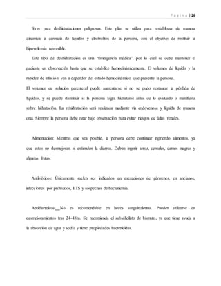 P á g i n a | 26
Sirve para deshidrataciones peligrosas. Este plan se utiliza para restablecer de manera
dinámica la carencia de líquidos y electrolitos de la persona, con el objetivo de restituir la
hipovolemia reversible.
Este tipo de deshidratación es una “emergencia médica”, por lo cual se debe mantener el
paciente en observación hasta que se estabilice hemodinámicamente. El volumen de líquido y la
rapidez de infusión van a depender del estado hemodinámico que presente la persona.
El volumen de solución parenteral puede aumentarse si no se pudo restaurar la pérdida de
líquidos, y se puede disminuir si la persona logra hidratarse antes de lo evaluado o manifiesta
sobre hidratación. La rehidratación será realizada mediante vía endovenosa y líquida de manera
oral. Siempre la persona debe estar bajo observación para evitar riesgos de fallas renales.
Alimentación: Mientras que sea posible, la persona debe continuar ingiriendo alimentos, ya
que estos no desmejoran ni extienden la diarrea. Deben ingerir arroz, cereales, carnes magras y
algunas frutas.
Antibióticos: Únicamente suelen ser indicados en excreciones de gérmenes, en ancianos,
infecciones por protozoos, ETS y sospechas de bacteriemia.
Antidiarreicos: No es recomendable en heces sanguinolentas. Pueden utilizarse en
desmejoramientos tras 24-48hs. Se recomienda el subsalicilato de bismuto, ya que tiene ayuda a
la absorción de agua y sodio y tiene propiedades bactericidas.
 