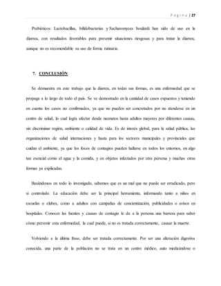 P á g i n a | 27
Prebióticos: Lactobacillus, bifidobacterias y Sacharomyces boulardi han sido de uso en la
diarrea, con resultados favorables para prevenir situaciones riesgosas y para tratar la diarrea,
aunque no es recomendable su uso de forma rutinaria.
7. CONCLUSIÓN
Se demuestra en este trabajo que la diarrea, en todas sus formas, es una enfermedad que se
propaga a lo largo de todo el país. Se ve demostrado en la cantidad de casos expuestos y teniendo
en cuenta los casos no confirmados, ya que no pueden ser concretados por no atenderse en un
centro de salud, lo cual logra afectar desde neonatos hasta adultos mayores por diferentes causas,
sin discriminar región, ambiente o calidad de vida. Es de interés global, para la salud pública, las
organizaciones de salud internaciones y hasta para los sectores municipales y provinciales que
cuidan el ambiente, ya que los focos de contagios pueden hallarse en todos los entornos, en algo
tan esencial como el agua y la comida, y en objetos infectados por otra persona y muchas otras
formas ya explicadas.
Basándonos en todo lo investigado, sabemos que es un mal que no puede ser erradicado, pero
si controlado. La educación debe ser la principal herramienta, informando tanto a niños en
escuelas o clubes, como a adultos con campañas de concientización, publicidades o avisos en
hospitales. Conocer las fuentes y causas de contagio le da a la persona una barrera para saber
cómo prevenir esta enfermedad, la cual puede, si no es tratada correctamente, causar la muerte.
Volviendo a la última frase, debe ser tratada correctamente. Por ser una alteración digestiva
conocida, una parte de la población no se trata en un centro médico, auto medicándose o
 