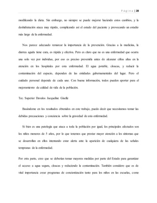 P á g i n a | 28
modificando la dieta. Sin embargo, no siempre se puede mejorar haciendo estos cambios, y la
deshidratación ataca muy rápido, complicando así el estado del paciente y provocando un estadio
más largo de la enfermedad.
Nos parece adecuado remarcar la importancia de la prevención. Gracias a la medicina, la
diarrea aguda tiene cura, es rápida y efectiva. Pero es claro que no es una enfermedad que ocurra
una solo vez por individuo, por eso es preciso prevenirla antes de alcanzar cifras altas en la
atención en los hospitales por esta enfermedad. El agua potable, cloacas, y reducir la
contaminación del espacio, dependen de las entidades gubernamentales del lugar. Pero el
cuidado personal depende de cada uno. Con buena información, todos pueden aportar para el
mejoramiento de calidad de vida de la población.
Tec. Superior Davalos Jacqueline Giselle
Basándome en los resultados obtenidos en este trabajo, puedo decir que necesitamos tomar las
debidas precauciones y conciencia sobre la gravedad de esta enfermedad.
Si bien es una patología que ataca a toda la población por igual, los principales afectados son
los niños menores de 5 años, por lo que tenemos que prestar mayor atención a los síntomas que
se desarrollan en ellos intentando estar alerta ante la aparición de cualquiera de las señales
tempranas de la enfermedad.
Por otra parte, creo que se deberían tomar mayores medidas por parte del Estado para garantizar
el acceso a agua segura, cloacas y reduciendo la contaminación. También considero que es de
vital importancia crear programas de concientización tanto para los niños en las escuelas, como
 