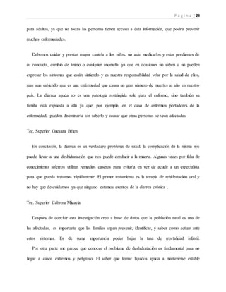 P á g i n a | 29
para adultos, ya que no todas las personas tienen acceso a ésta información, que podría prevenir
muchas enfermedades.
Debemos cuidar y prestar mayor cautela a los niños, no auto medicarlos y estar pendientes de
su conducta, cambio de ánimo o cualquier anomalía, ya que en ocasiones no saben o no pueden
expresar los síntomas que están sintiendo y es nuestra responsabilidad velar por la salud de ellos,
mas aun sabiendo que es una enfermedad que causa un gran número de muertes al año en nuestro
país. La diarrea aguda no es una patología restringida solo para el enfermo, sino también su
familia está expuesta a ella ya que, por ejemplo, en el caso de enfermos portadores de la
enfermedad, pueden diseminarla sin saberlo y causar que otras personas se vean afectadas.
Tec. Superior Guevara Bélen
En conclusión, la diarrea es un verdadero problema de salud, la complicación de la misma nos
puede llevar a una deshidratación que nos puede conducir a la muerte. Algunas veces por falta de
conocimiento solemos utilizar remedios caseros para evitarla en vez de acudir a un especialista
para que pueda tratarnos rápidamente. El primer tratamiento es la terapia de rehidratación oral y
no hay que descuidarnos ya que ninguno estamos exentos de la diarrea crónica .
Tec. Superior Cabrera Micaela
Después de concluir esta investigación creo a base de datos que la población natal es una de
las afectadas, es importante que las familias sepan prevenir, identificar, y saber como actuar ante
estos síntomas. Es de suma importancia poder bajar la tasa de mortalidad infantil.
Por otra parte me parece que conocer el problema de deshidratación es fundamental para no
llegar a casos extremos y peligroso. El saber que tomar líquidos ayuda a mantenerse estable
 
