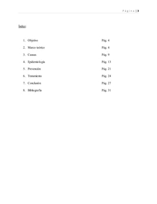 P á g i n a | 3
Índice:
1. Objetivo Pág. 4
2. Marco teórico Pág. 4
3. Causas Pág. 9
4. Epidemiología Pág. 13
5. Prevención Pág. 21
6. Tratamiento Pág. 24
7. Conclusión Pág. 27
8. Bibliografía Pág. 31
 