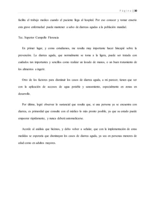 P á g i n a | 30
facilita el trabajo medico cuando el paciente llega al hospital. Por eso conocer y tomar enserio
esta grave enfermedad puede mantener a salvo de diarreas agudas a la población mundial.
Tec. Superior Campello Florencia
En primer lugar, y como estudiamos, me resulta muy importante hacer hincapié sobre la
prevención. La diarrea aguda, que normalmente se toma a la ligera, puede ser tratada con
cuidados tan importantes y sencillos como realizar un lavado de manos, o un buen tratamiento de
los alimentos a ingerir.
Otro de los factores para disminuir los casos de diarrea aguda, a mi parecer, tienen que ver
con la aplicación de accesos de agua potable y saneamiento, especialmente en zonas en
desarrollo.
Por último, logré observar lo sustancial que resulta que, si una persona ya se encuentra con
diarrea, es primordial que consulte con el médico lo más pronto posible, ya que su estado puede
empeorar rápidamente, y nunca deberá automedicarse.
Acorde al análisis que hicimos, y debo volver a señalar, que con la implementación de estas
medidas se esperaría que disminuyan los casos de diarrea aguda, ya sea en personas menores de
edad como en adultos mayores.
 