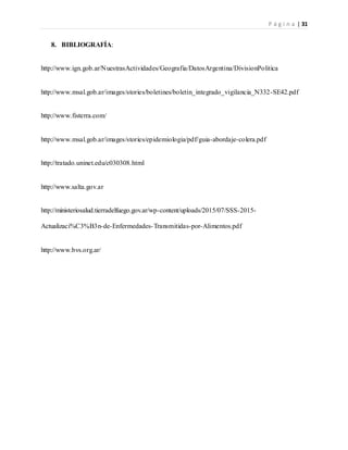 P á g i n a | 31
8. BIBLIOGRAFÍA:
http://www.ign.gob.ar/NuestrasActividades/Geografia/DatosArgentina/DivisionPolitica
http://www.msal.gob.ar/images/stories/boletines/boletin_integrado_vigilancia_N332-SE42.pdf
http://www.fisterra.com/
http://www.msal.gob.ar/images/stories/epidemiologia/pdf/guia-abordaje-colera.pdf
http://tratado.uninet.edu/c030308.html
http://www.salta.gov.ar
http://ministeriosalud.tierradelfuego.gov.ar/wp-content/uploads/2015/07/SSS-2015-
Actualizaci%C3%B3n-de-Enfermedades-Transmitidas-por-Alimentos.pdf
http://www.bvs.org.ar/
 