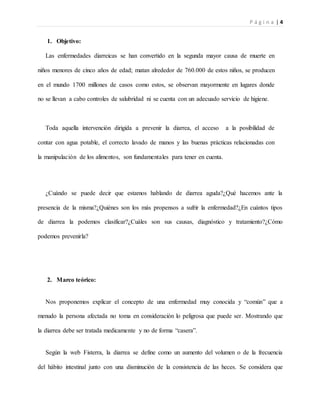 P á g i n a | 4
1. Objetivo:
Las enfermedades diarreicas se han convertido en la segunda mayor causa de muerte en
niños menores de cinco años de edad; matan alrededor de 760.000 de estos niños, se producen
en el mundo 1700 millones de casos como estos, se observan mayormente en lugares donde
no se llevan a cabo controles de salubridad ni se cuenta con un adecuado servicio de higiene.
Toda aquella intervención dirigida a prevenir la diarrea, el acceso a la posibilidad de
contar con agua potable, el correcto lavado de manos y las buenas prácticas relacionadas con
la manipulación de los alimentos, son fundamentales para tener en cuenta.
¿Cuándo se puede decir que estamos hablando de diarrea aguda?¿Qué hacemos ante la
presencia de la misma?¿Quiénes son los más propensos a sufrir la enfermedad?¿En cuántos tipos
de diarrea la podemos clasificar?¿Cuáles son sus causas, diagnóstico y tratamiento?¿Cómo
podemos prevenirla?
2. Marco teórico:
Nos proponemos explicar el concepto de una enfermedad muy conocida y “común” que a
menudo la persona afectada no toma en consideración lo peligrosa que puede ser. Mostrando que
la diarrea debe ser tratada medicamente y no de forma “casera”.
Según la web Fisterra, la diarrea se define como un aumento del volumen o de la frecuencia
del hábito intestinal junto con una disminución de la consistencia de las heces. Se considera que
 