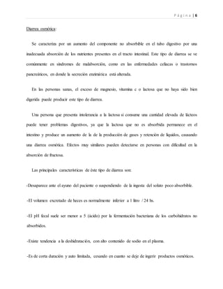 P á g i n a | 6
Diarrea osmótica:
Se caracteriza por un aumento del componente no absorbible en el tubo digestivo por una
inadecuada absorción de los nutrientes presentes en el tracto intestinal. Este tipo de diarrea se ve
comúnmente en síndromes de malabsorción, como en las enfermedades celiacas o trastornos
pancreáticos, en donde la secreción enzimática está alterada.
En las personas sanas, el exceso de magnesio, vitamina c o lactosa que no haya sido bien
digerida puede producir este tipo de diarrea.
Una persona que presenta intolerancia a la lactosa si consume una cantidad elevada de lácteos
puede tener problemas digestivos, ya que la lactosa que no es absorbida permanece en el
intestino y produce un aumento de la de la producción de gases y retención de líquidos, causando
una diarrea osmótica. Efectos muy similares pueden detectarse en personas con dificultad en la
absorción de fructosa.
Las principales características de éste tipo de diarrea son:
-Desaparece ante el ayuno del paciente o suspendiendo de la ingesta del soluto poco absorbible.
-El volumen excretado de heces es normalmente inferior a 1 litro / 24 hs.
-El pH fecal suele ser menor a 5 (ácido) por la fermentación bacteriana de los carbohidratos no
absorbidos.
-Existe tendencia a la deshidratación, con alto contenido de sodio en el plasma.
-Es de corta duración y auto limitada, cesando en cuanto se deje de ingerir productos osmóticos.
 