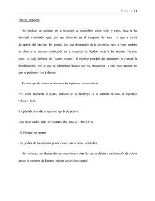 P á g i n a | 7
Diarrea secretora:
Se produce un aumento en la secreción de electrolitos, como sodio y cloro, hacia la luz
intestinal arrastrando agua, por una alteración en el transporte de iones y agua a través
del epitelio del intestino. En general, hay una disminución de la absorción, pero a veces también
se observa un aumento inadecuado en la secreción de líquidos hacia la luz intestinal. En este
caso, se suele hablarse de "diarrea acuosa". El objetivo principal del tratamiento es corregir la
deshidratación, por lo que se administran líquidos por vía intravenosa u oral para reponer los
que se perdieron con la diarrea.
En éste tipo de diarrea se observan las siguientes características:
-No existe respuesta al ayuno, tampoco no se disminuye (ni se aumenta en caso de ingesta)el
volumen fecal.
-La pérdida de sodio es superior que la de potasio.
-Las heces suelen tener un volumen alto, más de 1 litro/24 hs.
-El Ph suele ser neutro.
-La pérdida de bicarbonato puede causar una acidosis metabólica.
Sin embargo, en algunas diarreas secretoras, como las que se deben a malabsorción de ácidos
grasos o consumo de laxantes pueden ceder con el ayuno.
 