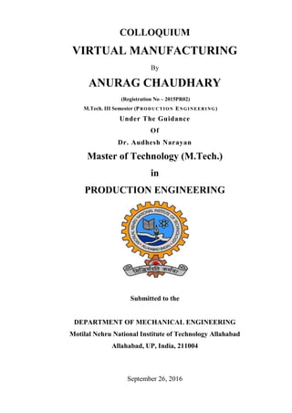 COLLOQUIUM
VIRTUAL MANUFACTURING
By
ANURAG CHAUDHARY
(Registration No – 2015PR02)
M.Tech. III Semester (PP RR OO DD UU CC TT II OO NN EE NN GG II NN EE EE RR II NN GG )
Under The Guidance
Of
Dr. Audhesh Narayan
Master of Technology (M.Tech.)
in
PRODUCTION ENGINEERING
Submitted to the
DEPARTMENT OF MECHANICAL ENGINEERING
Motilal Nehru National Institute of Technology Allahabad
Allahabad, UP, India, 211004
September 26, 2016
 