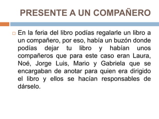 PRESENTE A UN COMPAÑERO
 En la feria del libro podías regalarle un libro a
un compañero, por eso, había un buzón donde
podías dejar tu libro y habían unos
compañeros que para este caso eran Laura,
Noé, Jorge Luis, Mario y Gabriela que se
encargaban de anotar para quien era dirigido
el libro y ellos se hacían responsables de
dárselo.
 