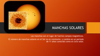 MANCHAS SOLARES
Las manchas son el lugar de fuertes campos magnéticos.
El número de manchas solares en el Sol no es constante, y cambia en un período
de 11 años conocido como el ciclo solar.