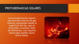 PROTUBERANCIAS SOLARES
Las protuberancias solares
son enormes chorros de gas
caliente expulsados desde la
superficie del Sol, que se
extienden a muchos miles
de kilómetros. Las mayores
llamaradas pueden durar
varios meses.