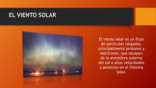 EL VIENTO SOLAR
El viento solar es un flujo
de partículas cargadas,
principalmente protones y
electrones, que escapan
de la atmósfera externa
del sol a altas velocidades
y penetran en el Sistema
Solar.
