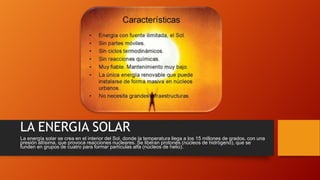 LA ENERGIA SOLAR
La energía solar se crea en el interior del Sol, donde la temperatura llega a los 15 millones de grados, con una
presión altísima, que provoca reacciones nucleares. Se liberan protones (núcleos de hidrógeno), que se
funden en grupos de cuatro para formar partículas alfa (núcleos de helio).