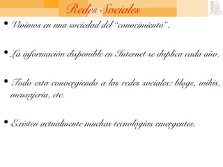 Redes Sociales
• Vivimos en una sociedad del “conocimiento”.
• La información disponible en Internet se duplica cada año.
• Todo esta convergiendo a las redes sociales: blogs, wikis,
mensajería, etc.
• Existen actualmente muchas tecnologías emergentes.
 