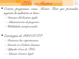 TICs en México
• Existen programas como México First que pretenden
mejorar la industria en base:
– Dominio del dominio inglés
– Administración de proyectos
– Habilidades interpersonales
• Estrategias de PROSOFT:
– Promover las exportaciones
– Invertir en el talento humano
– Difundir el uso de TICs
– Adecuar el marco legal
 