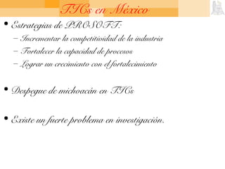 TICs en México
• Estrategias de PROSOFT:
– Incrementar la competitividad de la industria
– Fortalecer la capacidad de procesos
– Lograr un crecimiento con el fortalecimiento
• Despegue de michoacán en TICs
• Existe un fuerte problema en investigación.
 