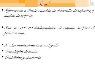 SaaS
• Software as a Service: modelo de desarrollo de software y
modelo de negocio.
• Scio en 2008 30 colaboradores. Se estiman 50 para el
próximo año.
• No dan mantenimiento a sw legado.
• Tecnologías de punta
• Usabilidad y apariencia
 