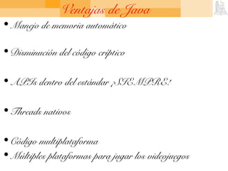 Ventajas de Java
• Manejo de memoria automático
• Disminución del código críptico
• APIs dentro del estándar ¡SIEMPRE!
• Threads nativos
• Código multiplataforma
• Múltiples plataformas para jugar los videojuegos
 